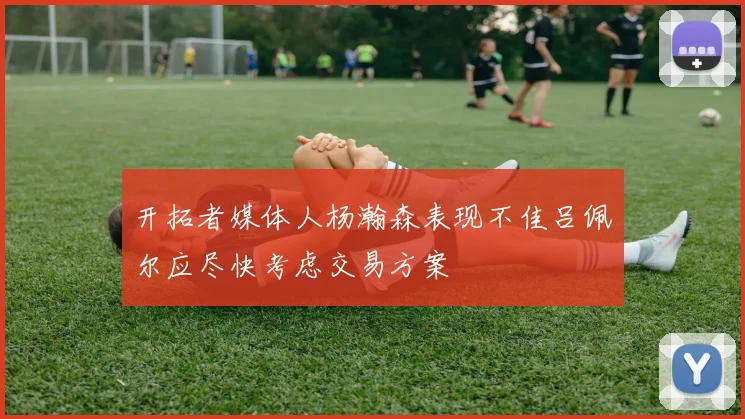 开拓者媒体人杨瀚森表现不佳吕佩尔应尽快考虑交易方案