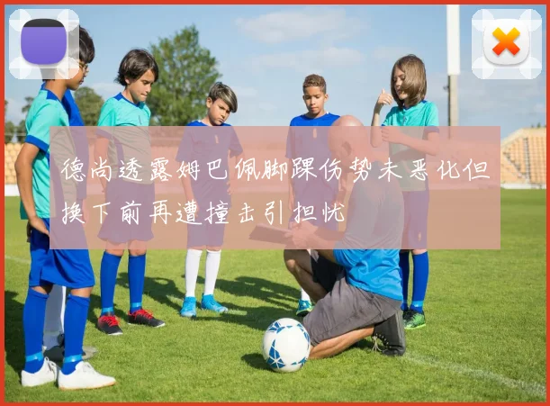 德尚透露姆巴佩脚踝伤势未恶化但换下前再遭撞击引担忧