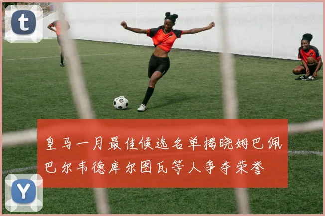 皇马一月最佳候选名单揭晓姆巴佩巴尔韦德库尔图瓦等人争夺荣誉