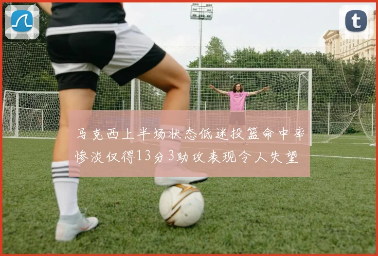 马克西上半场状态低迷投篮命中率惨淡仅得13分3助攻表现令人失望
