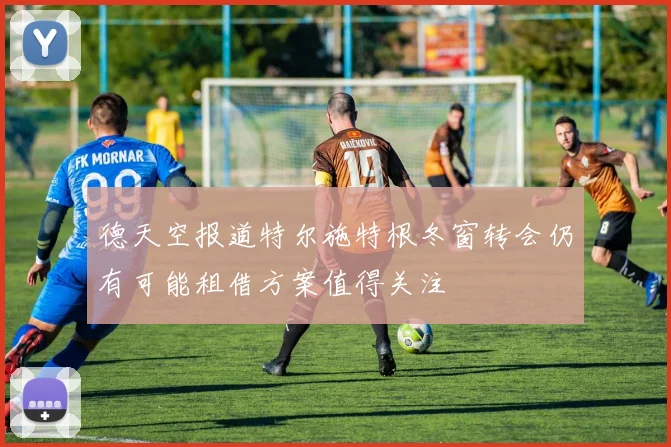 德天空报道特尔施特根冬窗转会仍有可能租借方案值得关注