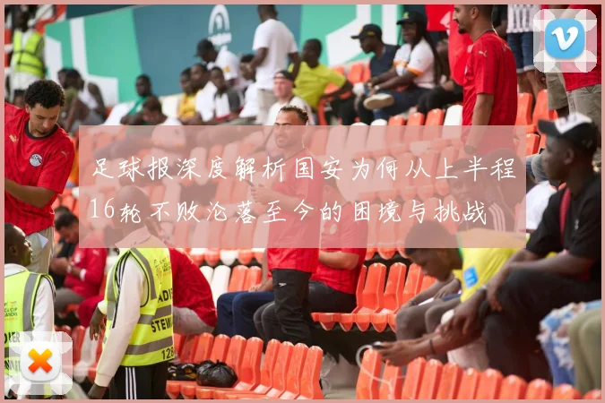 足球报深度解析国安为何从上半程16轮不败沦落至今的困境与挑战