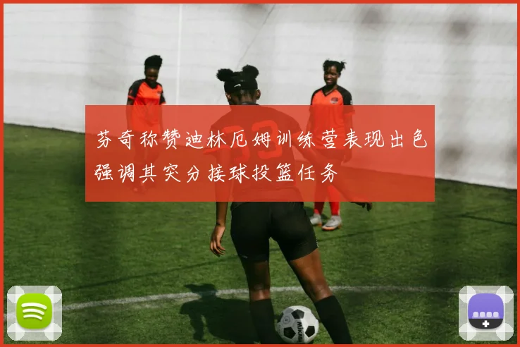 芬奇称赞迪林厄姆训练营表现出色强调其突分接球投篮任务