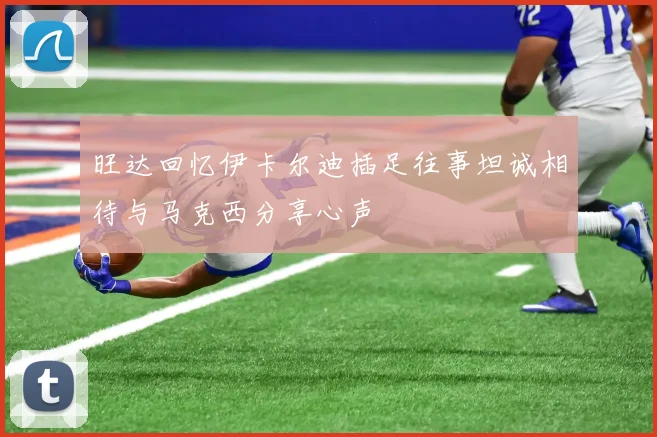 旺达回忆伊卡尔迪插足往事坦诚相待与马克西分享心声