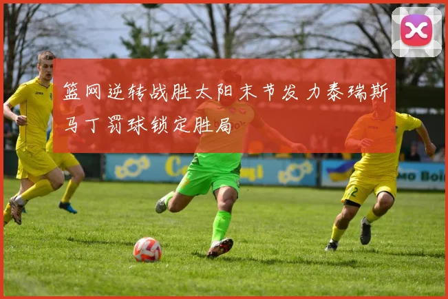 篮网逆转战胜太阳末节发力泰瑞斯马丁罚球锁定胜局