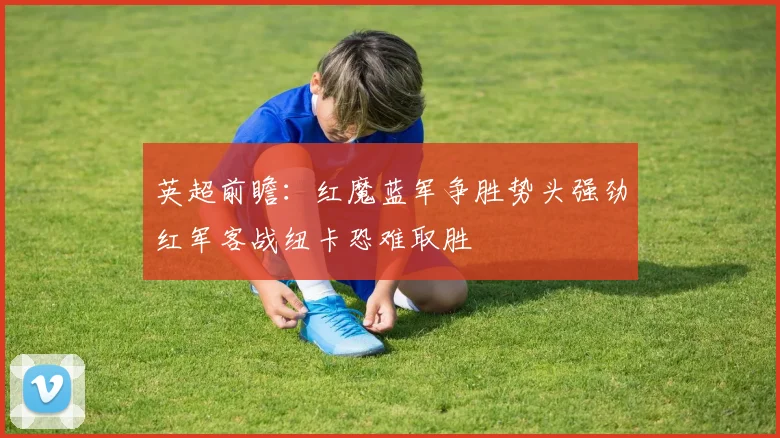 英超前瞻：红魔蓝军争胜势头强劲红军客战纽卡恐难取胜