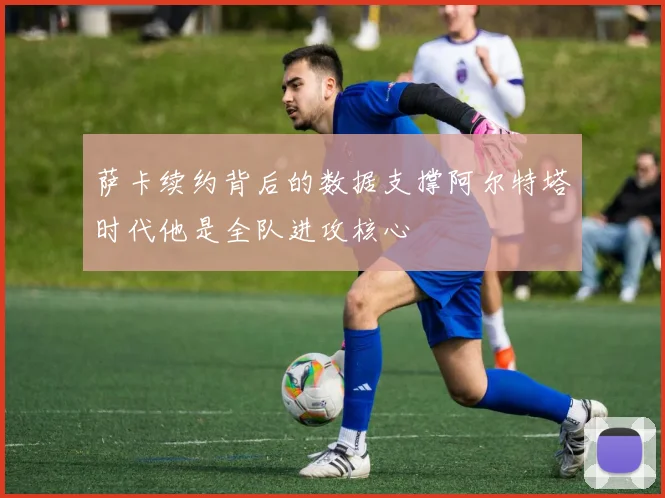 萨卡续约背后的数据支撑阿尔特塔时代他是全队进攻核心