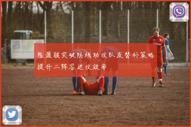 陈盈骏突破防线助攻队友替补策略提升二阵容进攻效率