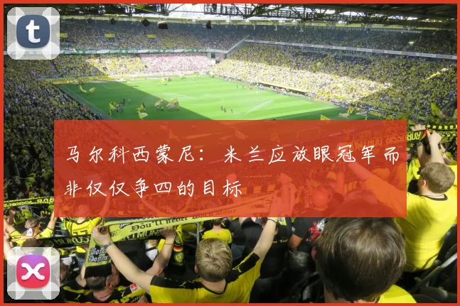马尔科西蒙尼：米兰应放眼冠军而非仅仅争四的目标