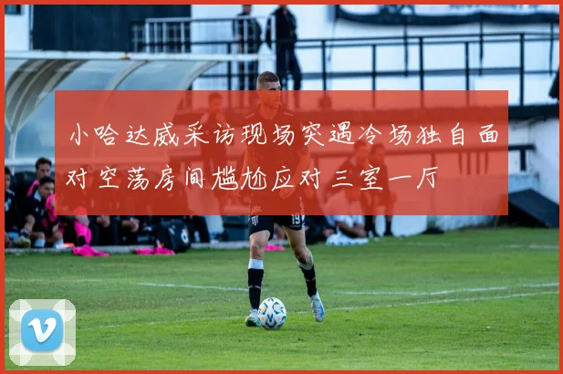 小哈达威采访现场突遇冷场独自面对空荡房间尴尬应对三室一厅