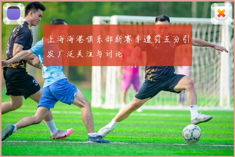 上海海港俱乐部新赛季遭罚五分引发广泛关注与讨论