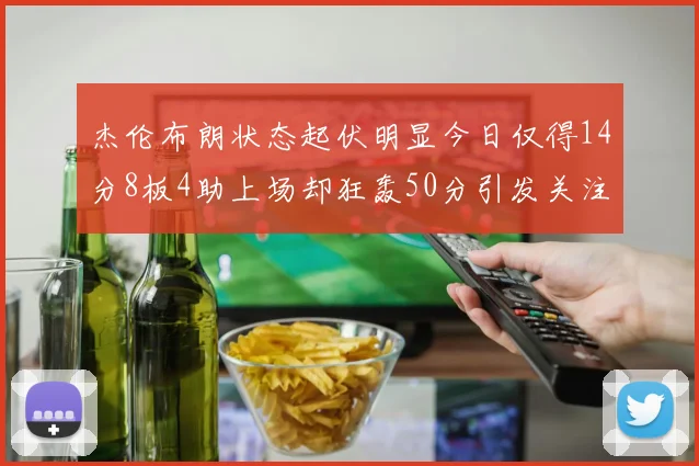 杰伦布朗状态起伏明显今日仅得14分8板4助上场却狂轰50分引发关注