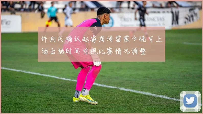 许利民确认赵睿周琦雷蒙今晚可上场出场时间将视比赛情况调整