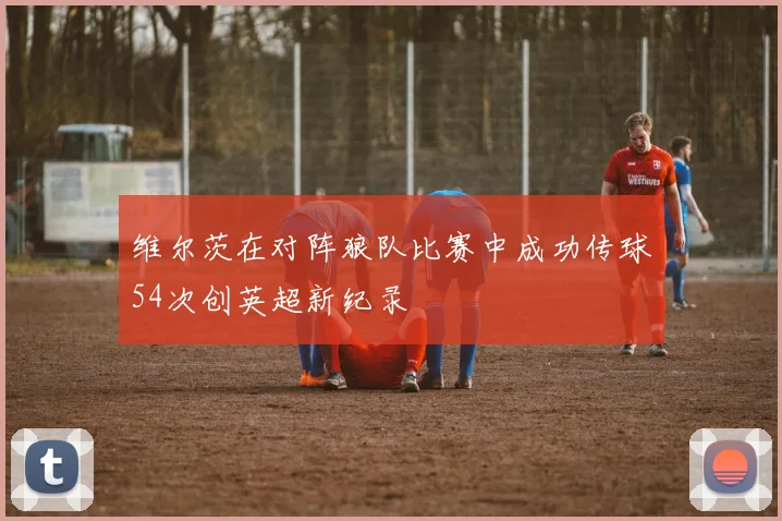 维尔茨在对阵狼队比赛中成功传球54次创英超新纪录