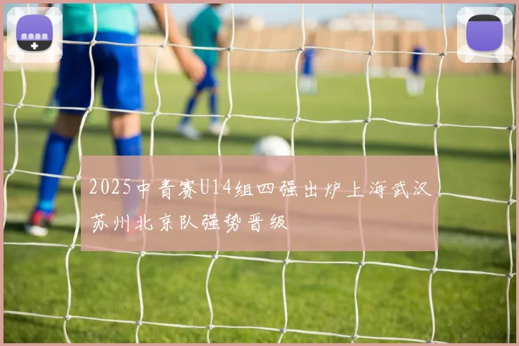 2025中青赛U14组四强出炉上海武汉苏州北京队强势晋级