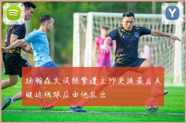 杨瀚森失误频繁遭主帅更换最后关键边线球应由他发出