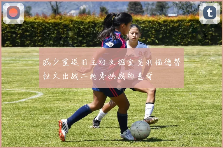 威少重返旧主对决掘金克利福德替拉文出战二轮秀挑战约基奇