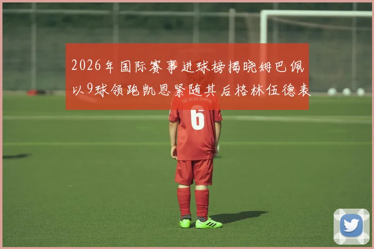2026年国际赛事进球榜揭晓姆巴佩以9球领跑凯恩紧随其后格林伍德表现出色