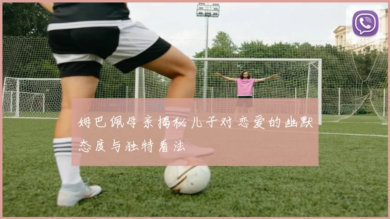 姆巴佩母亲揭秘儿子对恋爱的幽默态度与独特看法